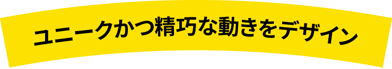 ユニークかつ精巧な動きをデザイン